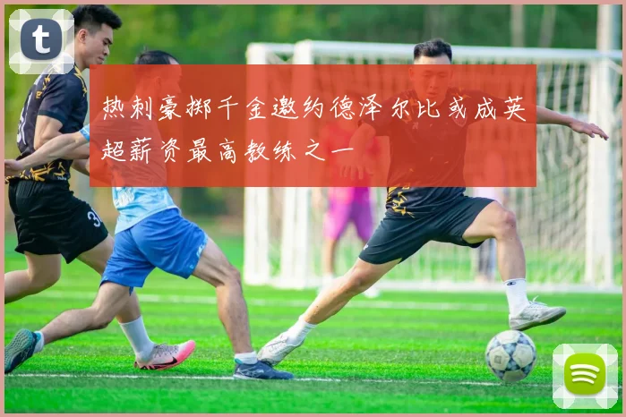 热刺豪掷千金邀约德泽尔比或成英超薪资最高教练之一