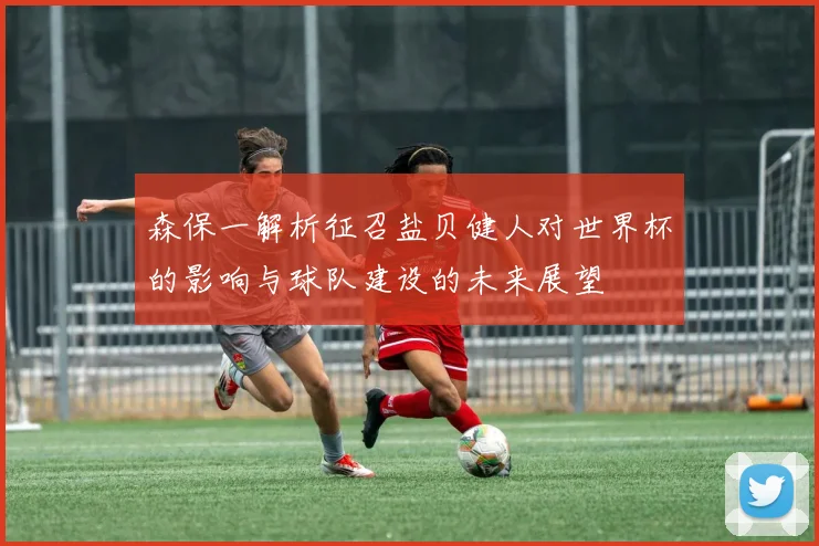 森保一解析征召盐贝健人对世界杯的影响与球队建设的未来展望