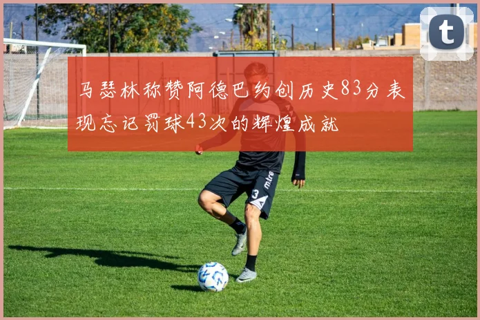 马瑟林称赞阿德巴约创历史83分表现忘记罚球43次的辉煌成就