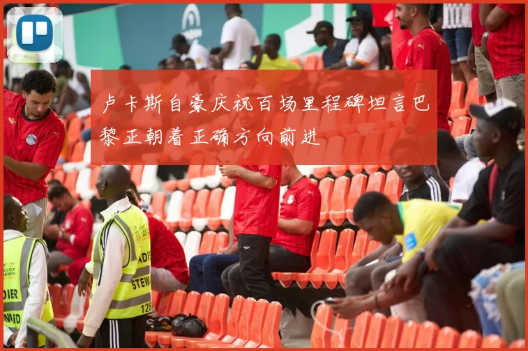 卢卡斯自豪庆祝百场里程碑坦言巴黎正朝着正确方向前进