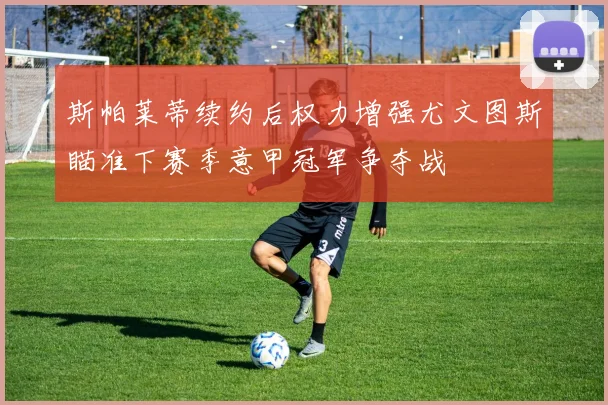 斯帕莱蒂续约后权力增强尤文图斯瞄准下赛季意甲冠军争夺战