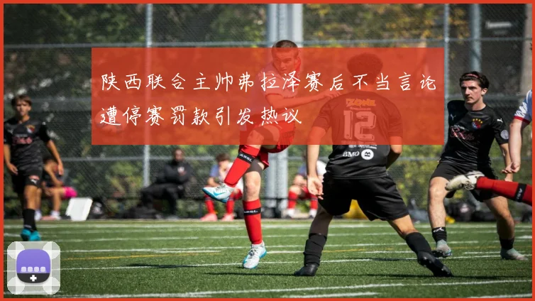 陕西联合主帅弗拉泽赛后不当言论遭停赛罚款引发热议