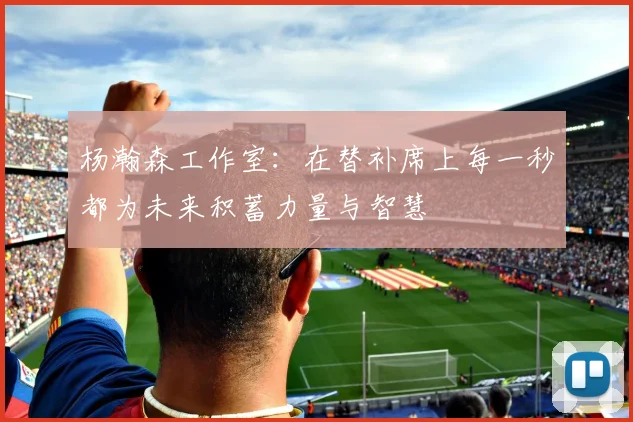 杨瀚森工作室：在替补席上每一秒都为未来积蓄力量与智慧