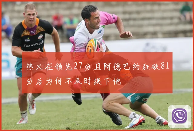 热火在领先27分且阿德巴约狂砍81分后为何不及时换下他