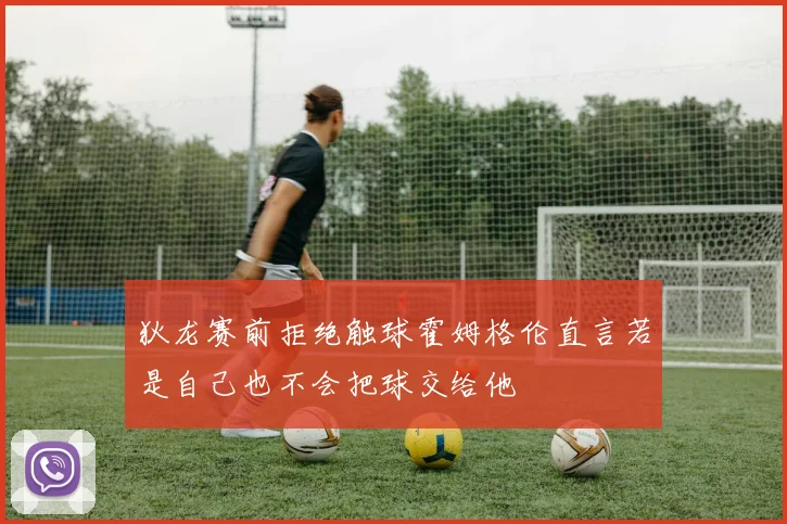 狄龙赛前拒绝触球霍姆格伦直言若是自己也不会把球交给他