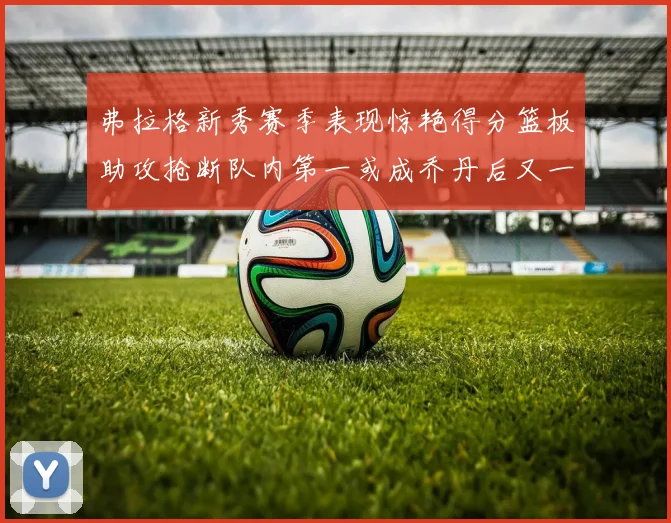 弗拉格新秀赛季表现惊艳得分篮板助攻抢断队内第一或成乔丹后又一传奇