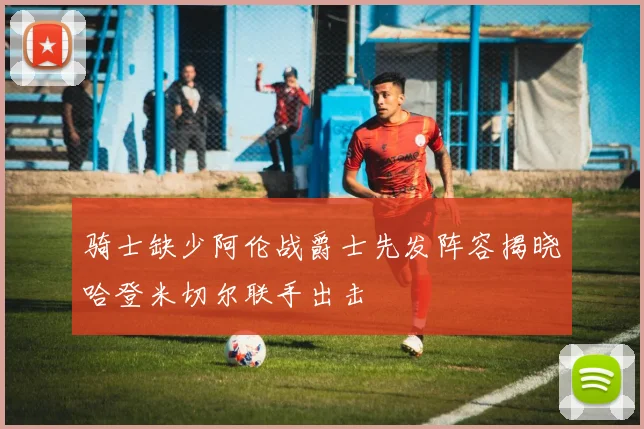 骑士缺少阿伦战爵士先发阵容揭晓哈登米切尔联手出击