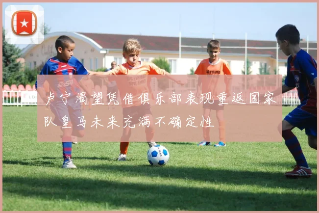 卢宁渴望凭借俱乐部表现重返国家队皇马未来充满不确定性