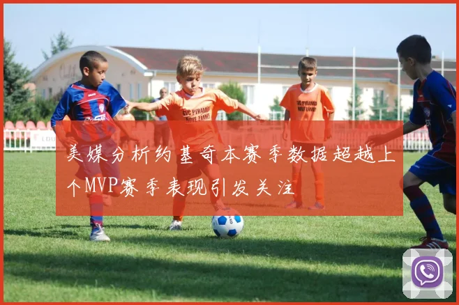 美媒分析约基奇本赛季数据超越上个MVP赛季表现引发关注
