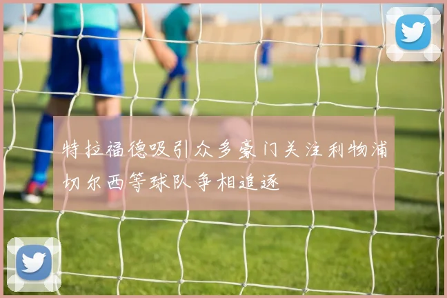 特拉福德吸引众多豪门关注利物浦切尔西等球队争相追逐