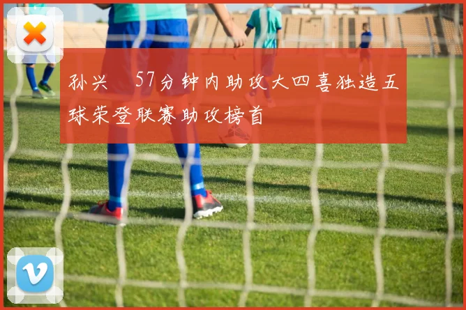 孙兴慜57分钟内助攻大四喜独造五球荣登联赛助攻榜首