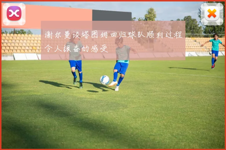 谢尔曼谈塔图姆回归球队顺利过程令人振奋的感受