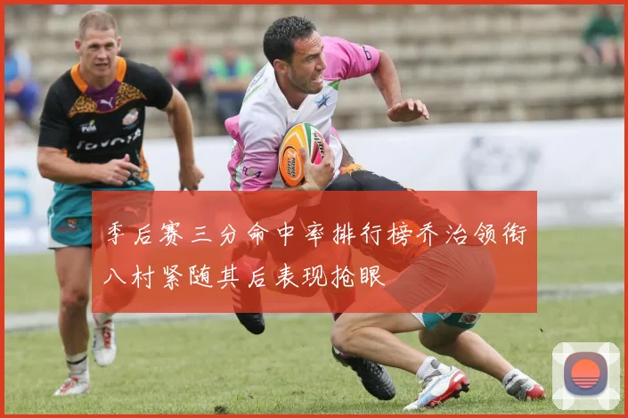 季后赛三分命中率排行榜乔治领衔八村紧随其后表现抢眼