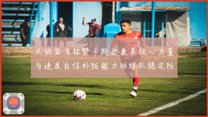 文班亚马称赞卡斯尔兼具核心力量与速度自信补防能力助球队稳定防线