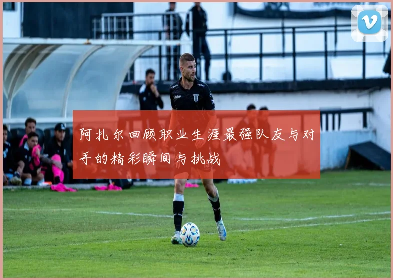 阿扎尔回顾职业生涯最强队友与对手的精彩瞬间与挑战