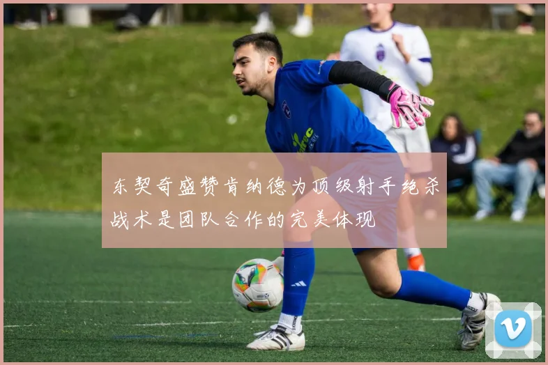 东契奇盛赞肯纳德为顶级射手绝杀战术是团队合作的完美体现