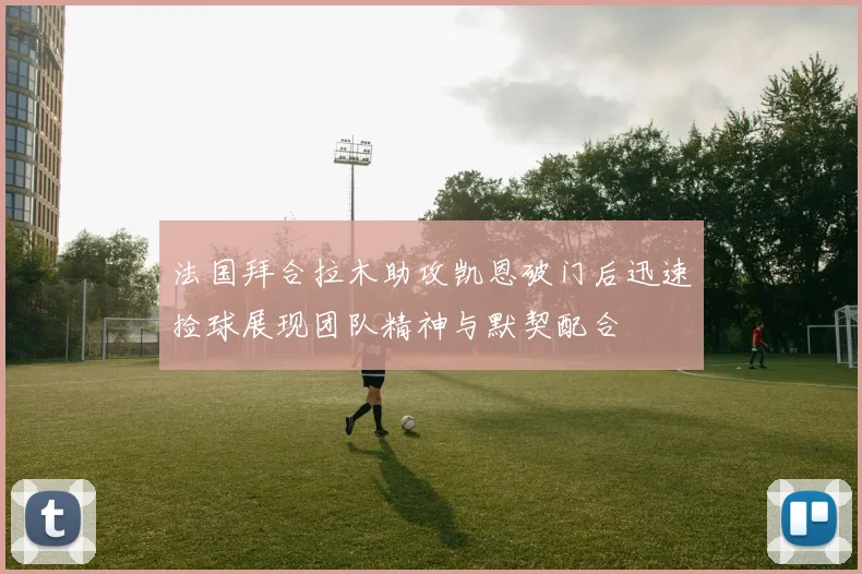 法国拜合拉木助攻凯恩破门后迅速捡球展现团队精神与默契配合
